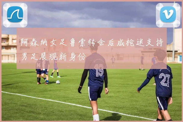 阿森纳女足鲁索转会后成枪迷支持男足展现新身份