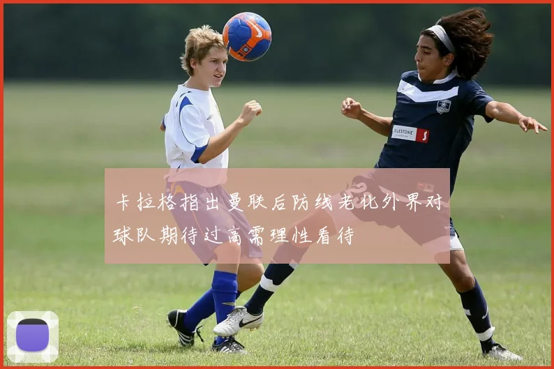卡拉格指出曼联后防线老化外界对球队期待过高需理性看待