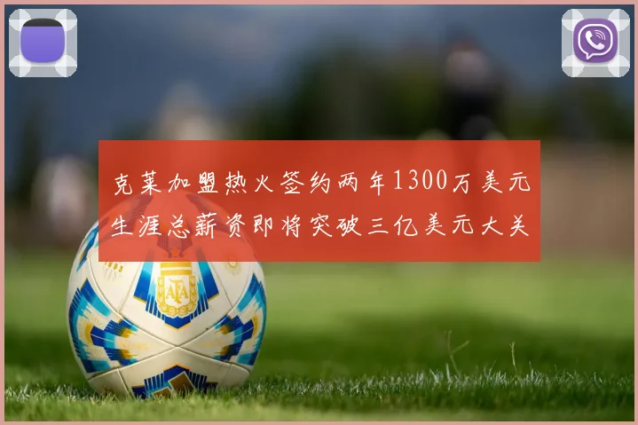 克莱加盟热火签约两年1300万美元生涯总薪资即将突破三亿美元大关
