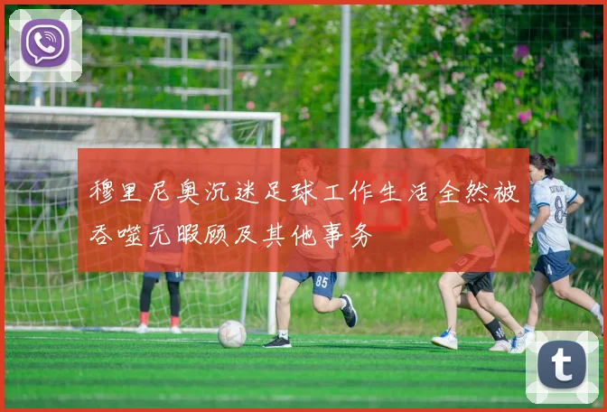 穆里尼奥沉迷足球工作生活全然被吞噬无暇顾及其他事务