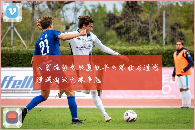 火箭强势晋级夏联半决赛猛龙遗憾遭遇淘汰无缘争冠