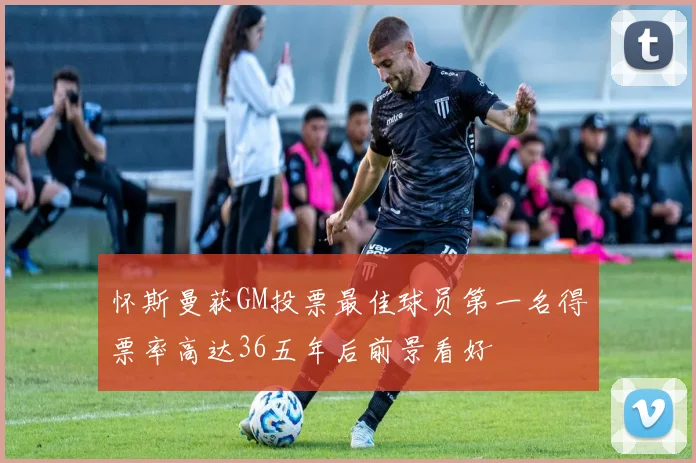 怀斯曼获GM投票最佳球员第一名得票率高达36五年后前景看好