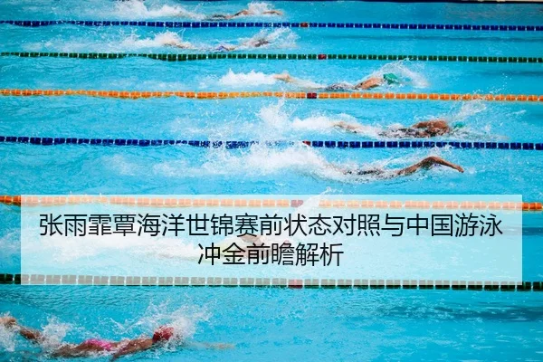 张雨霏覃海洋世锦赛前状态对照与中国游泳冲金前瞻解析